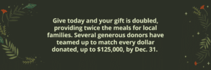 Give today and your gift is doubled, providing twice the meals for local families. Several generous donors have teamed up to match every dollar donated, up to $125,000, by Dec. 31.