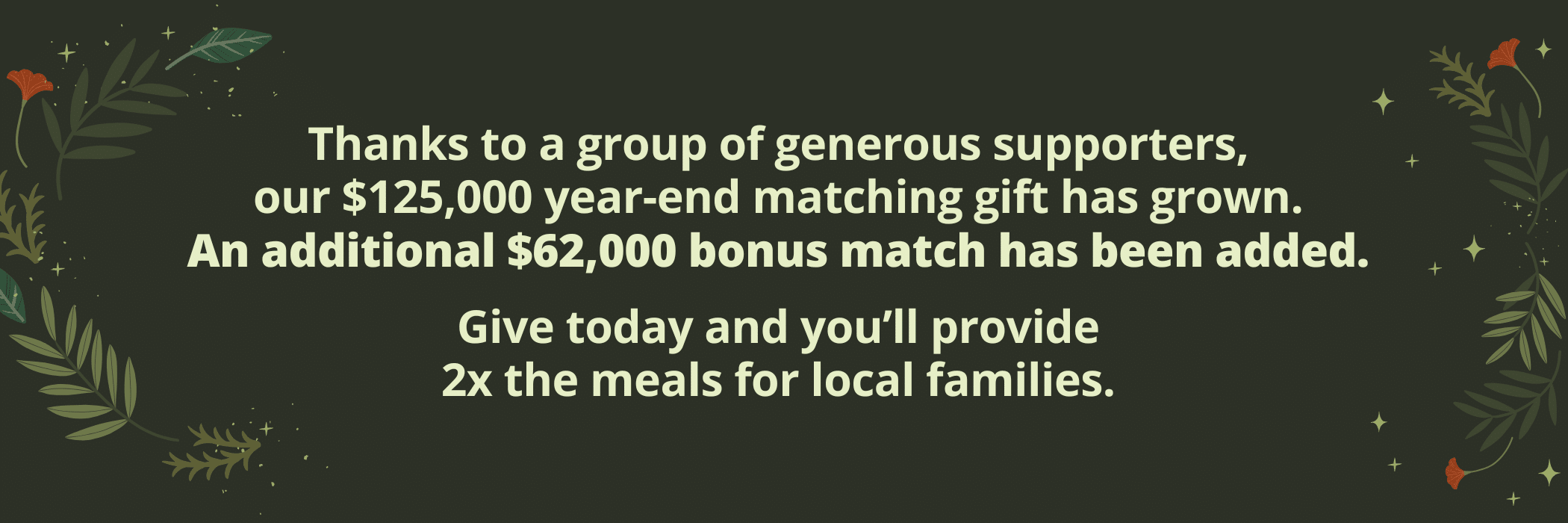 Donation graphic: Help make a real impact right here at home. Thanks to a group of generous supporters, our $125,000 year-end matching gift has grown. An additional $62,000 bonus match has been added. Give today and you’ll provide 2x the meals for local families.